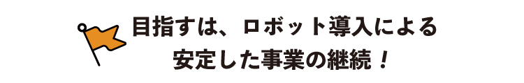 目指すは、ロボット導入による安定して事業の継続！